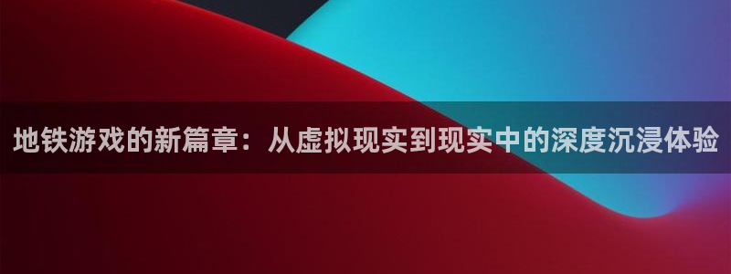 星欧娱乐测速登陆：地铁游戏的新篇章：从虚拟现实到现实中的深度
